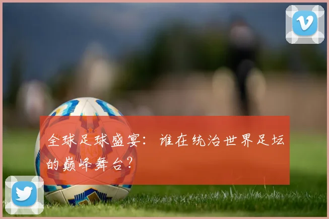 全球足球盛宴:谁在统治世界足坛的巅峰舞台?