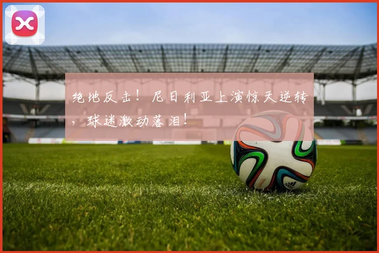 绝地反击！尼日利亚上演惊天逆转，球迷激动落泪！