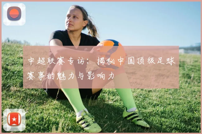 中超联赛专访：揭秘中国顶级足球赛事的魅力与影响力