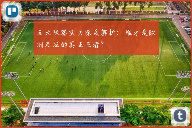 五大联赛实力深度解析：谁才是欧洲足坛的真正王者？