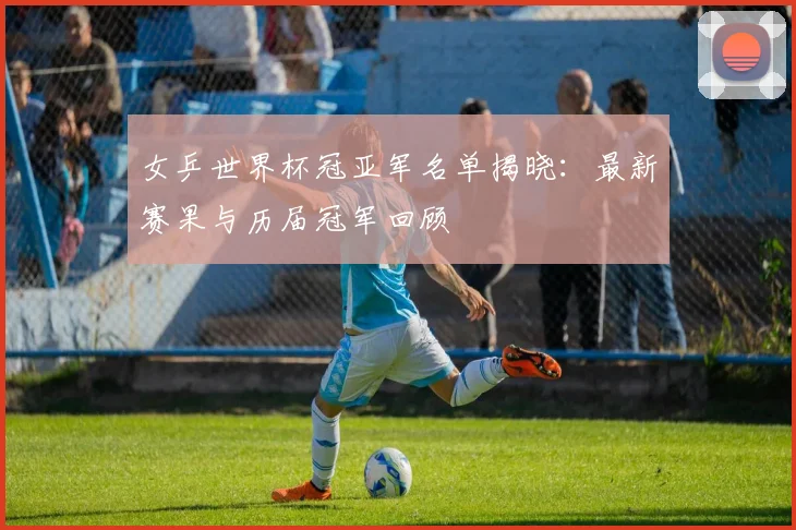 女乒世界杯冠亚军名单揭晓：最新赛果与历届冠军回顾