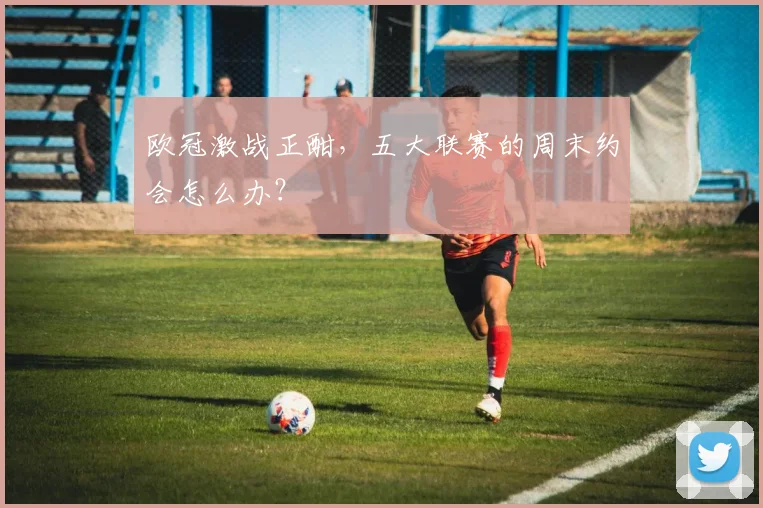 欧冠激战正酣，五大联赛的周末约会怎么办？