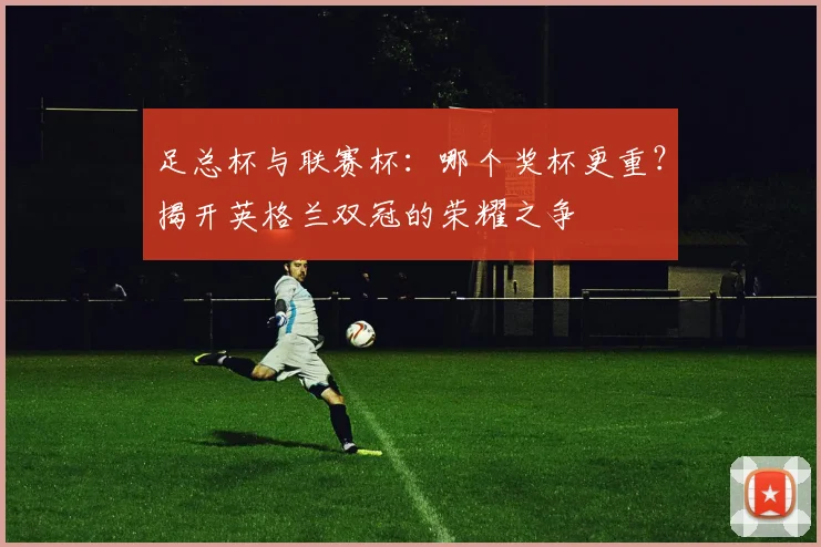 足总杯与联赛杯：哪个奖杯更重？揭开英格兰双冠的荣耀之争