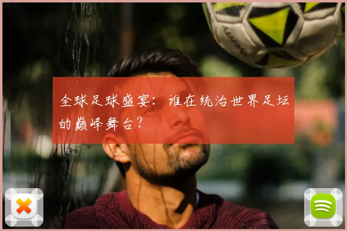 全球足球盛宴：谁在统治世界足坛的巅峰舞台？
