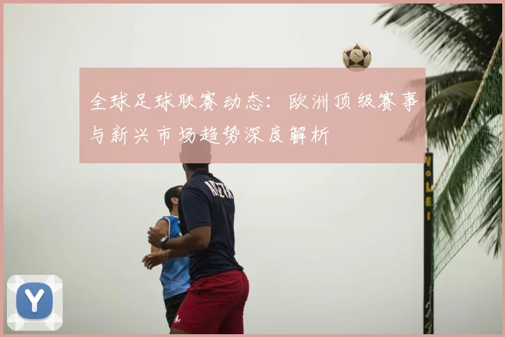 全球足球联赛动态：欧洲顶级赛事与新兴市场趋势深度解析