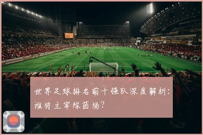 世界足球排名前十强队深度解析：谁将主宰绿茵场？