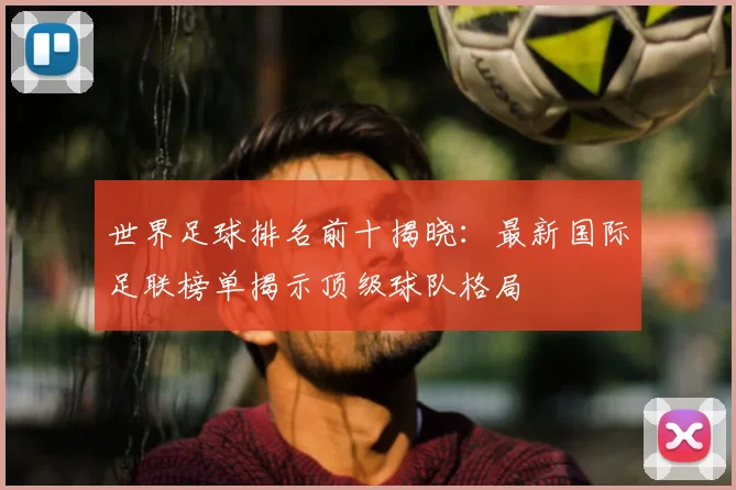 世界足球排名前十揭晓：最新国际足联榜单揭示顶级球队格局